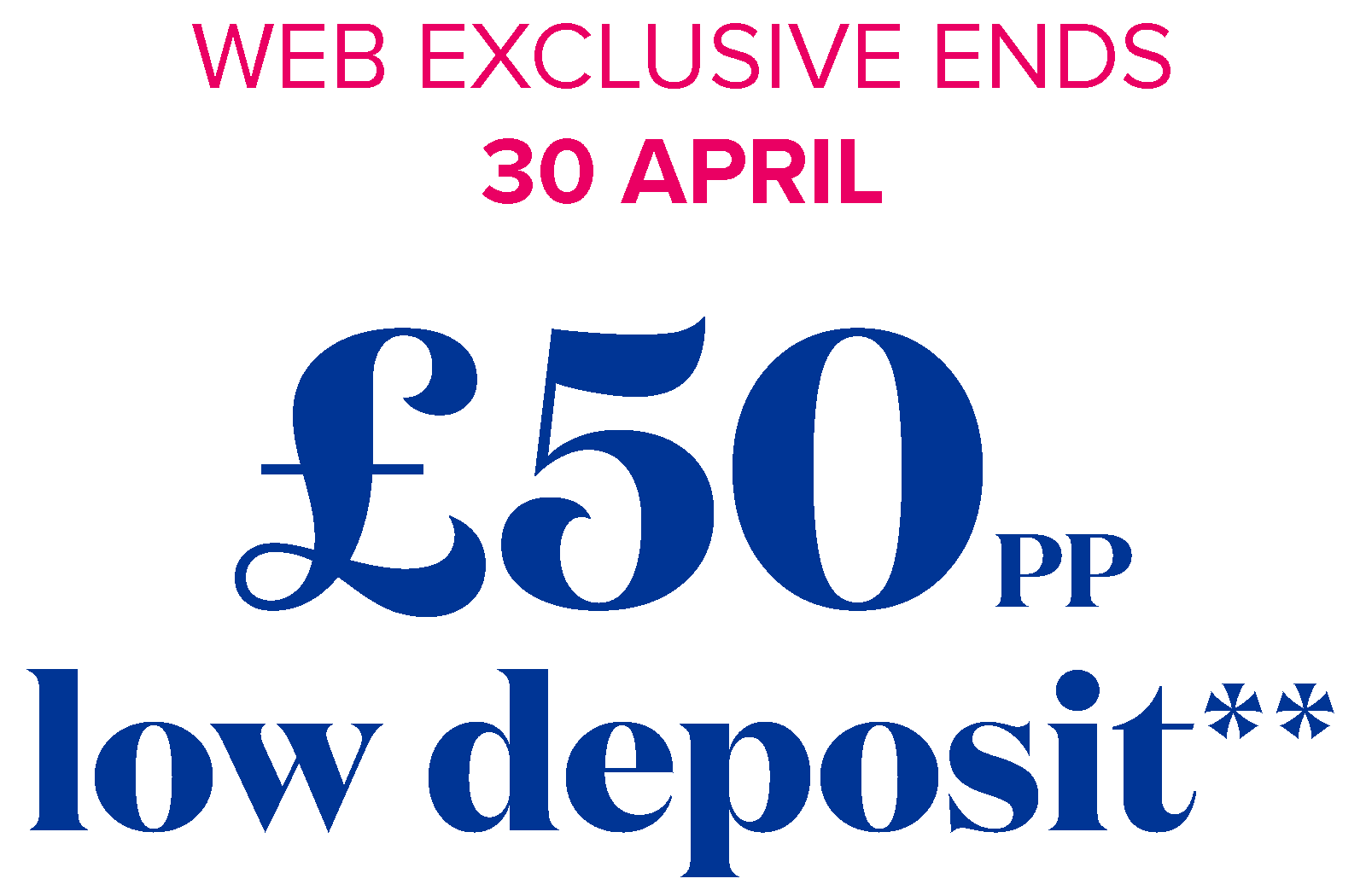 web exclusive ends 30 april - £50pp low deposit**