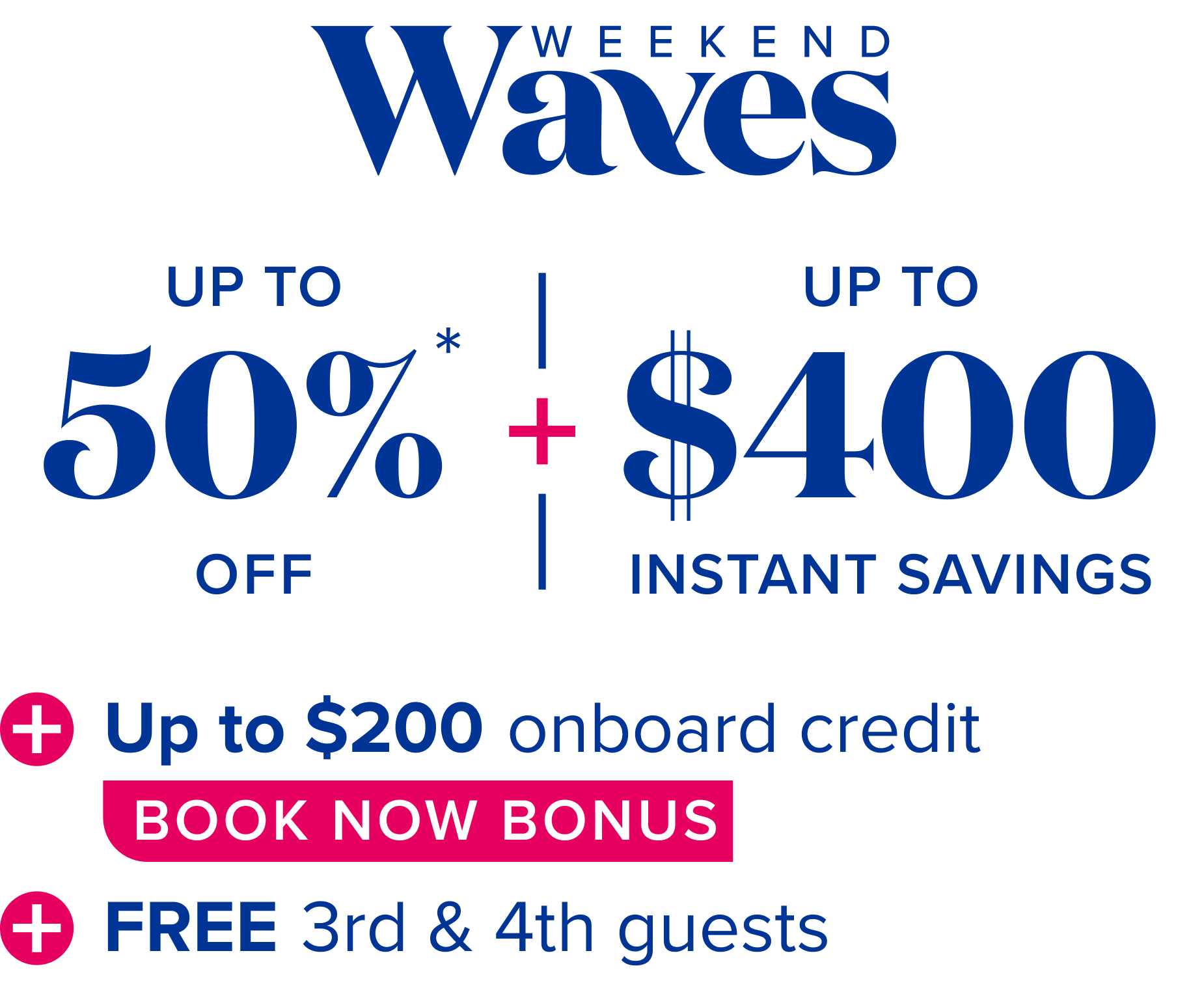 Weekend waves: up to 50% off,  plus up to $400 instant savings, plus up to $200 onboard credit book now bonus, plus free 3rd and 4th guests.