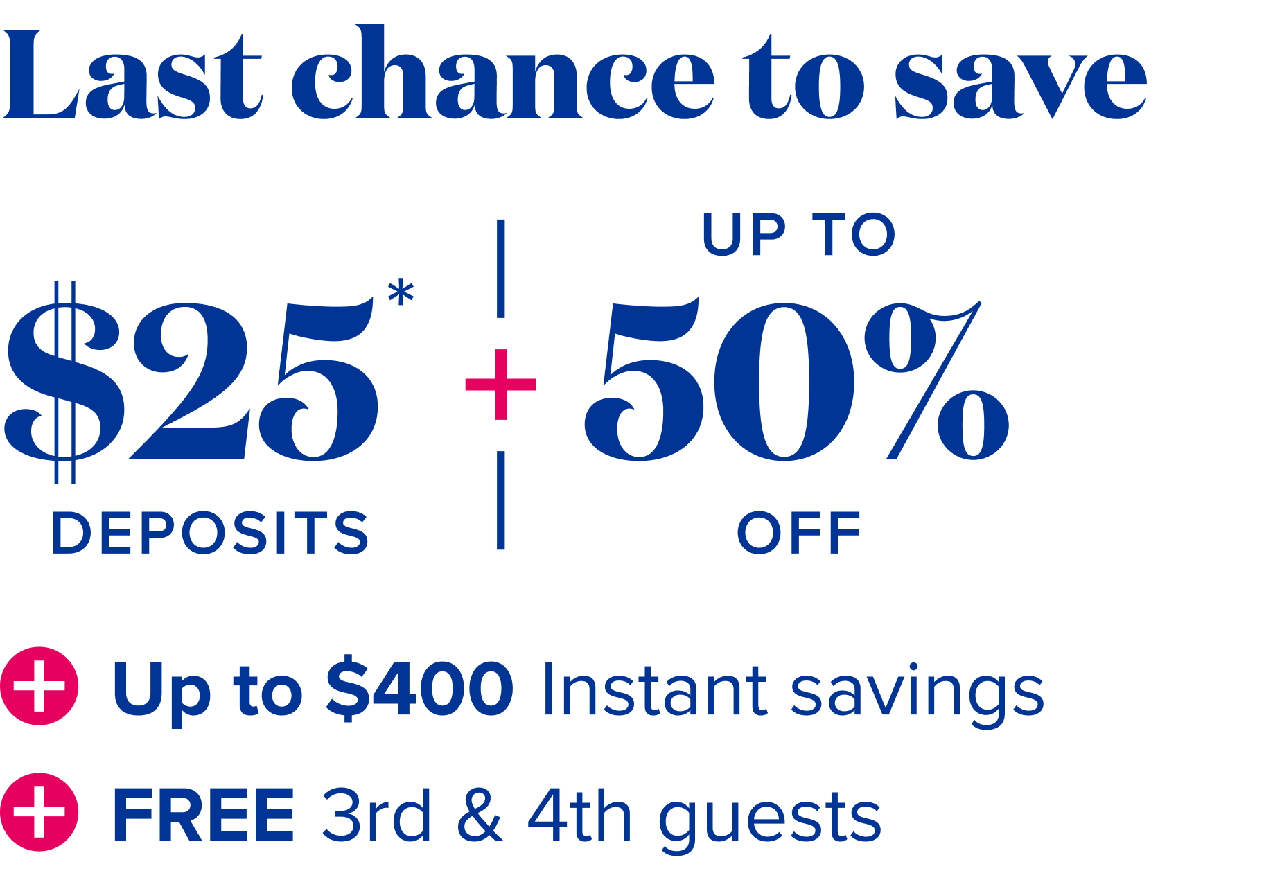 Last chance to save - $25 deposits, plus up to 50% off, plus up to $400 instant savings, plus free 3rd and 4th guests