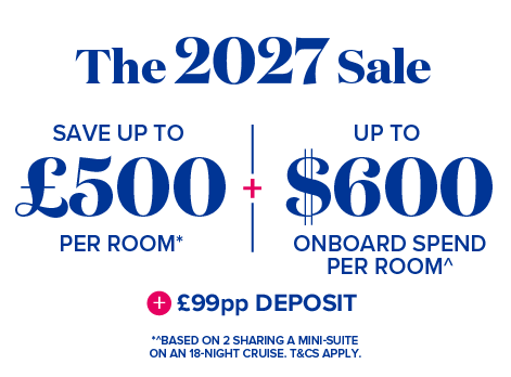 The 2027 sale - Save up to £500 per room* + Up to $600 onboard spend per room^ + £99pp Deposit - *^ Based on 2 sharing a mini-suite on an 18-night cruise. T&Cs apply.