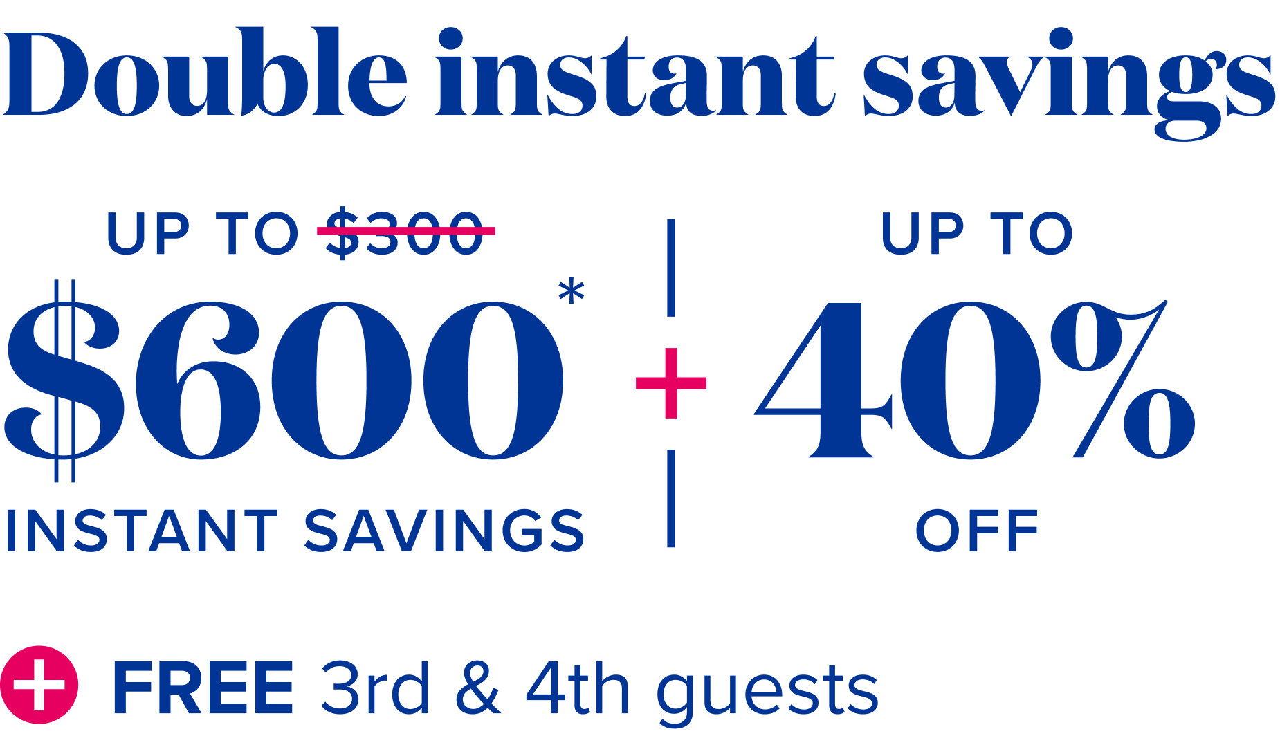 Double instant savings - Up to $600 instant savings, plus up to 40% off, plus free 3rd and 4th guests