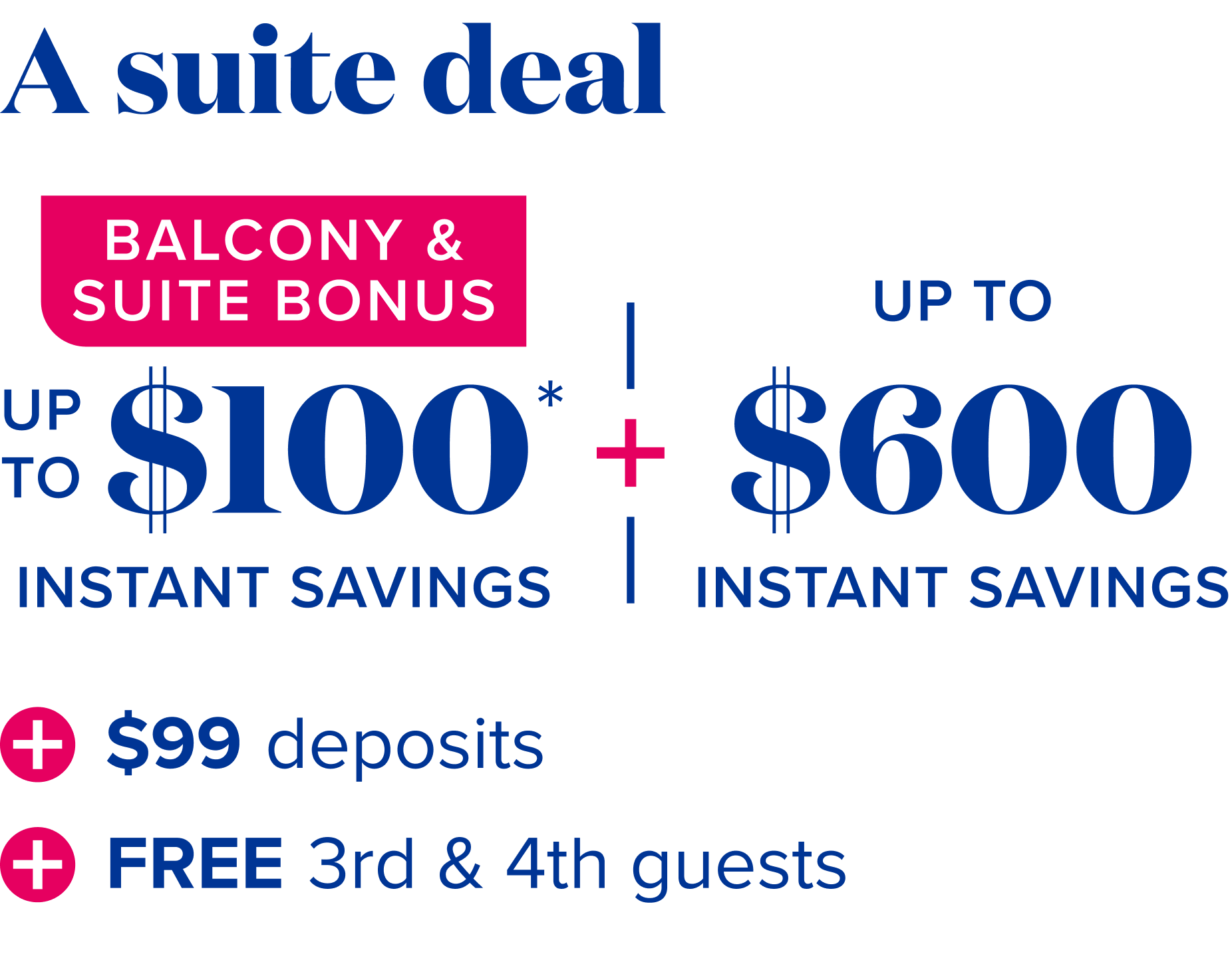 A suite deal - balcony and suite bonus: up to $100 instant savings*, plus up to $600 instant savings, plus $99 deposits, plus free 3rd and 4th guests