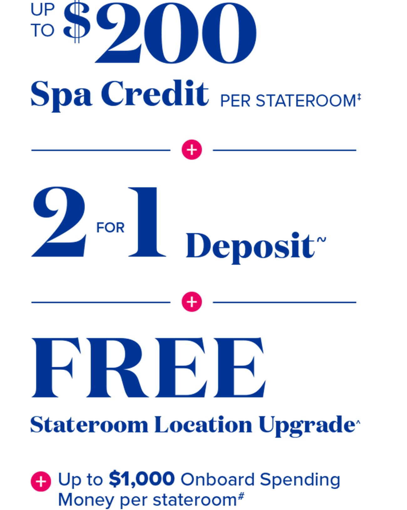 up to $200 spa credit per stateroom~ + 2 for 1 deposit~ + free stateroom locaiton upgrade* + up to $100 onboard spending money per stateroom#