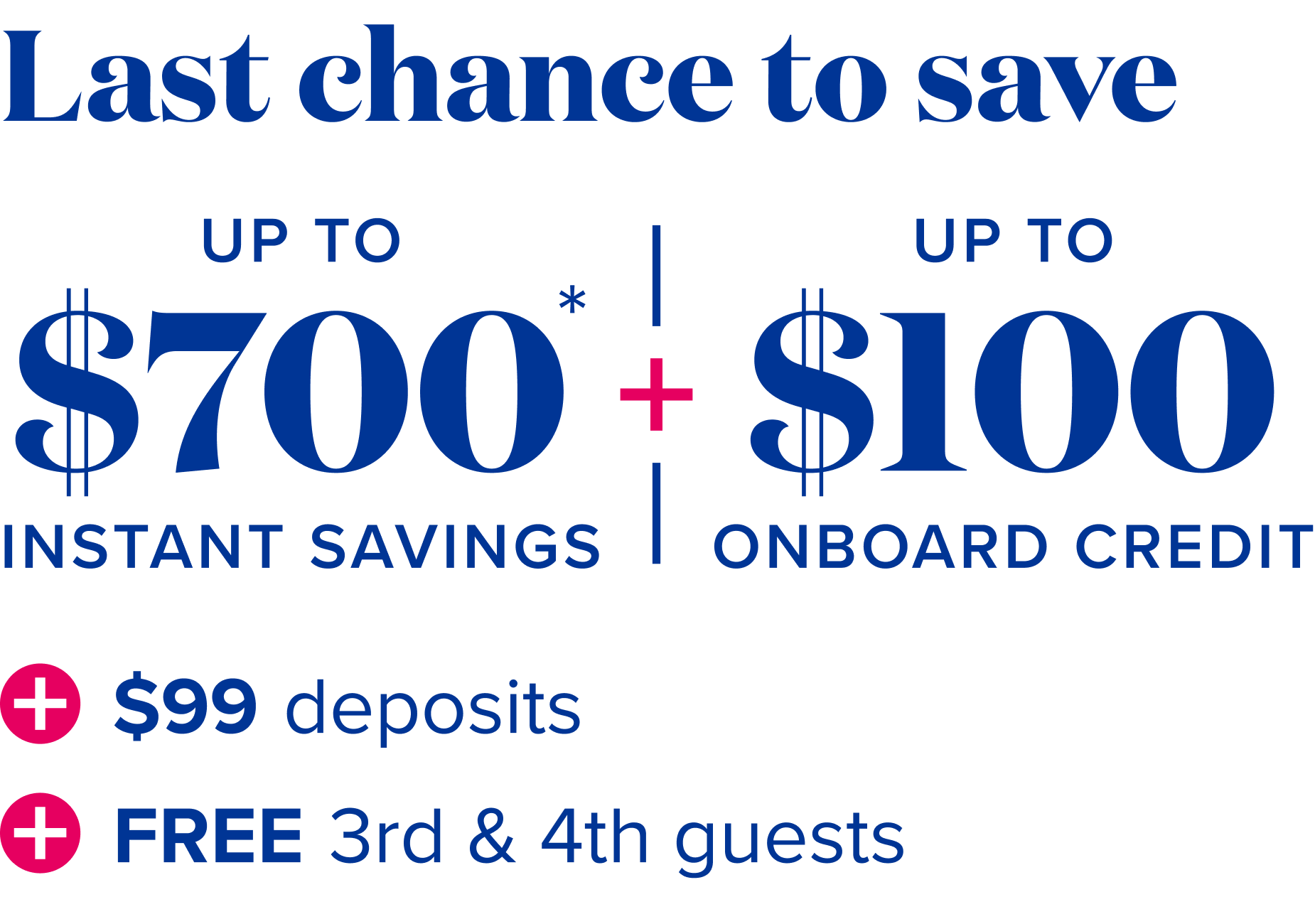 Last chance to save: up to $700 instant savings, plus up to$100 onboard credit, plus $99 deposits, plus free 3rd and 4th guests