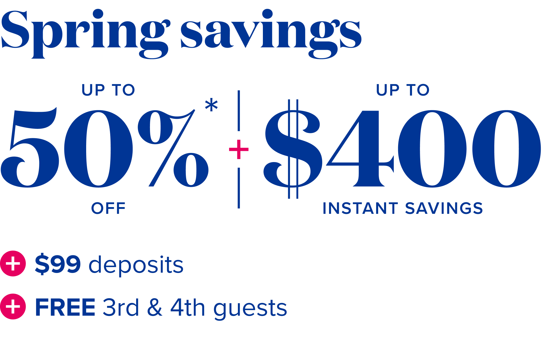 Spring savings - up to 50% off + up to $400 instant savings + $99 deposits + free 3rd and 4tn guests
