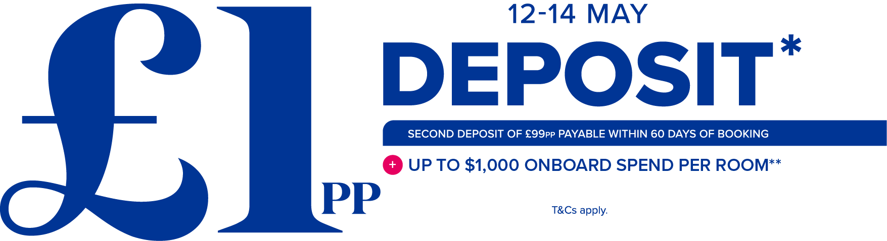 12-14 may - £1pp deposit* - Second deposit of £99 payable within 60 days of booking + up to $1000 onboard spend per room** - T&Cs apply