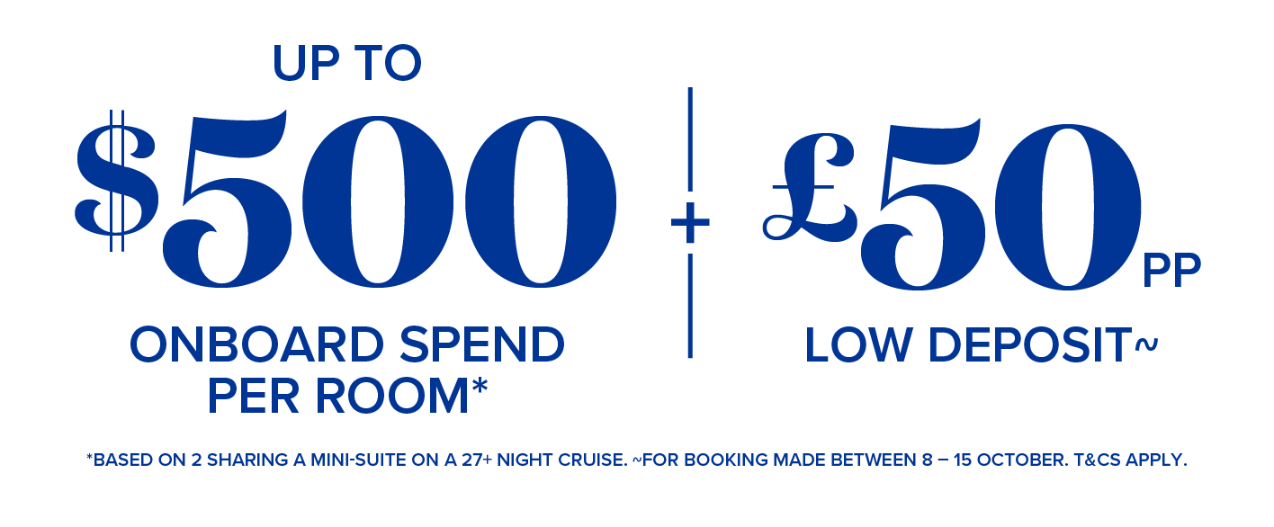 up to $500 onboard spend per rom* + £50pp low deposit - *based on 2 sharing a mini suite on a 27+ night cruise. ~for booking made between 8-15 october. t&cs apply.