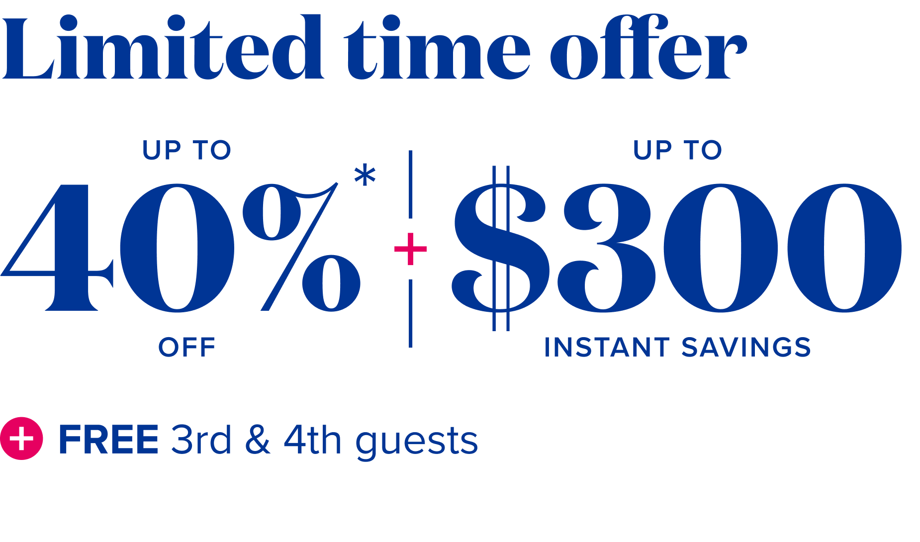 limited time offer up to 40% off, plus up to $300 instant savings, plus free 3rd and 4th guests